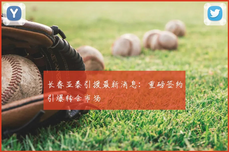 长春亚泰引援最新消息：重磅签约引爆转会市场