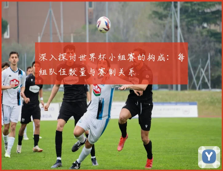 深入探讨世界杯小组赛的构成:每组队伍数量与赛制关系