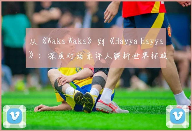 从《Waka Waka》到《Hayya Hayya》：深度对话乐评人解析世界杯旋律变迁