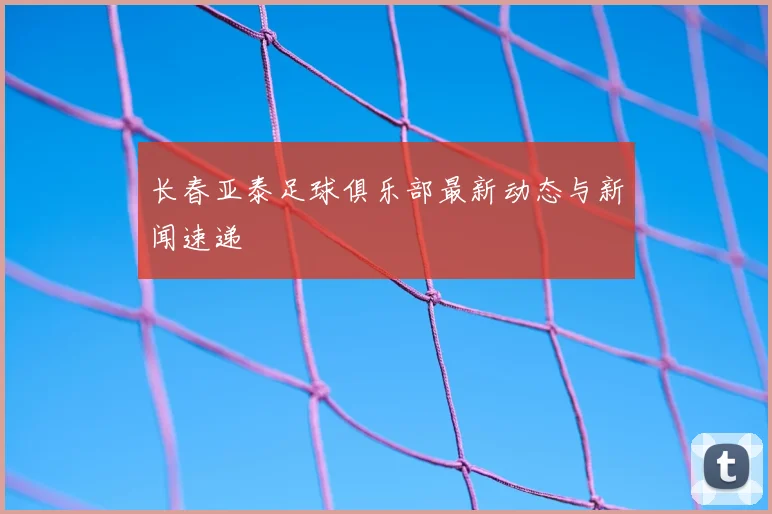 长春亚泰足球俱乐部最新动态与新闻速递
