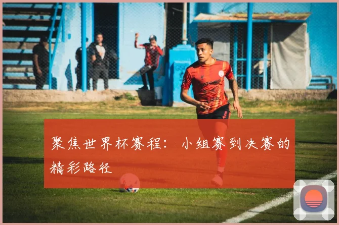 聚焦世界杯赛程:小组赛到决赛的精彩路径