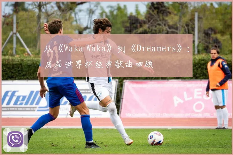 从《Waka Waka》到《Dreamers》：历届世界杯经典歌曲回顾
