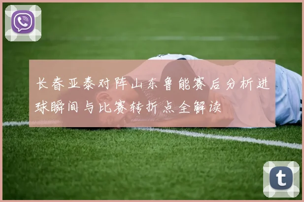 长春亚泰对阵山东鲁能赛后分析进球瞬间与比赛转折点全解读