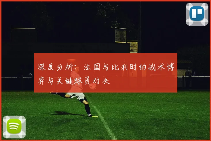 深度分析：法国与比利时的战术博弈与关键球员对决