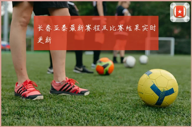 长春亚泰最新赛程及比赛结果实时更新