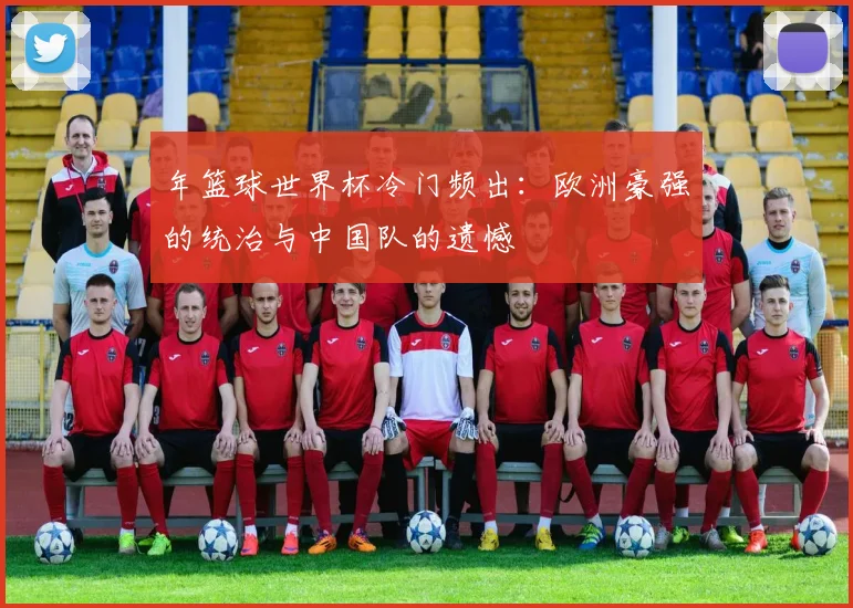 年篮球世界杯冷门频出:欧洲豪强的统治与中国队的遗憾