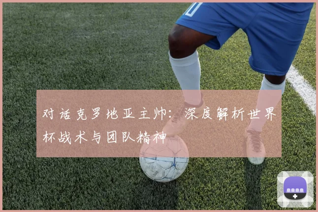 对话克罗地亚主帅：深度解析世界杯战术与团队精神