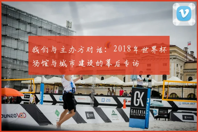 我们与主办方对话:2018年世界杯场馆与城市建设的幕后专访