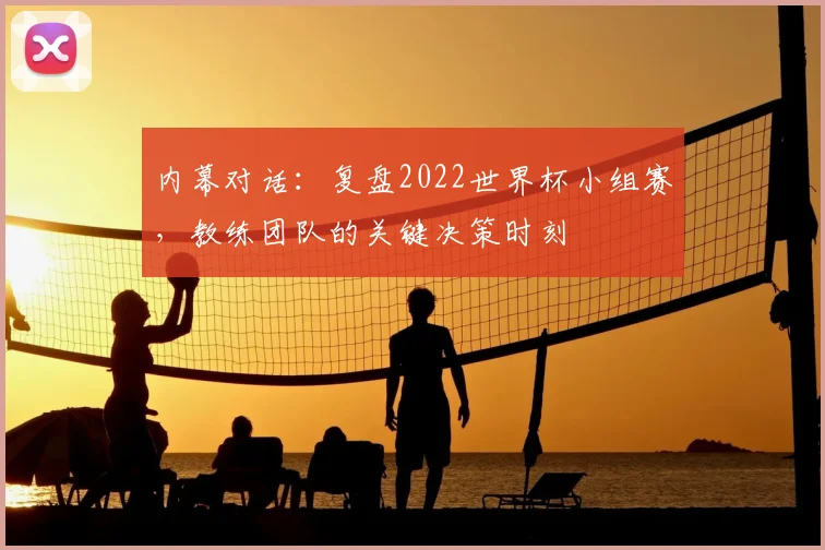 内幕对话:复盘2022世界杯小组赛,教练团队的关键决策时刻