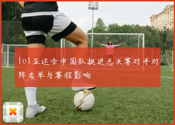 lol亚运会中国队挺进总决赛对手对阵名单与赛程影响