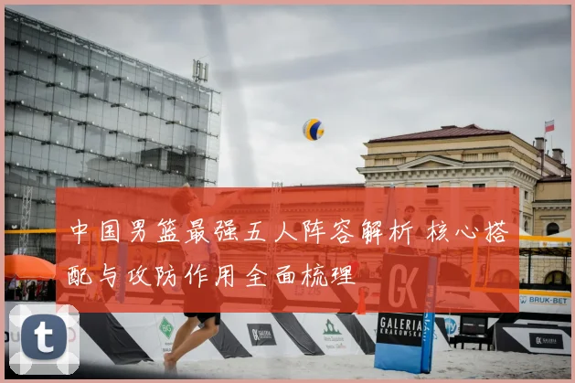 中国男篮最强五人阵容解析 核心搭配与攻防作用全面梳理