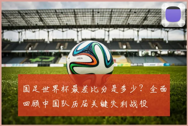 国足世界杯最差比分是多少？全面回顾中国队历届关键失利战役
