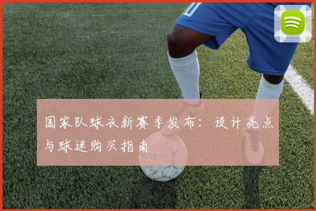 国家队球衣新赛季发布：设计亮点与球迷购买指南