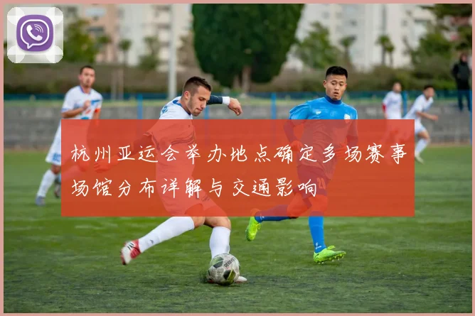 杭州亚运会举办地点确定多场赛事场馆分布详解与交通影响