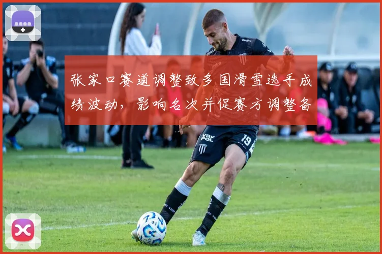 张家口赛道调整致多国滑雪选手成绩波动，影响名次并促赛方调整备战方案