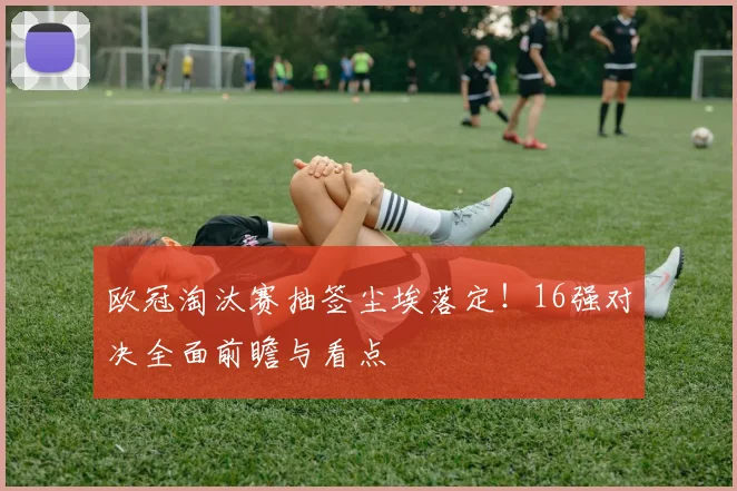 欧冠淘汰赛抽签尘埃落定！16强对决全面前瞻与看点