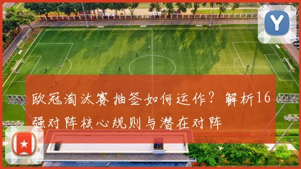 欧冠淘汰赛抽签如何运作？解析16强对阵核心规则与潜在对阵