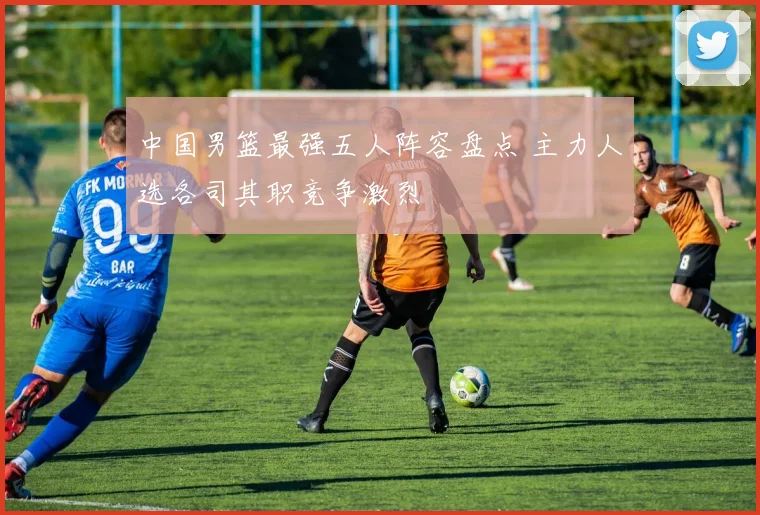 中国男篮最强五人阵容盘点 主力人选各司其职竞争激烈