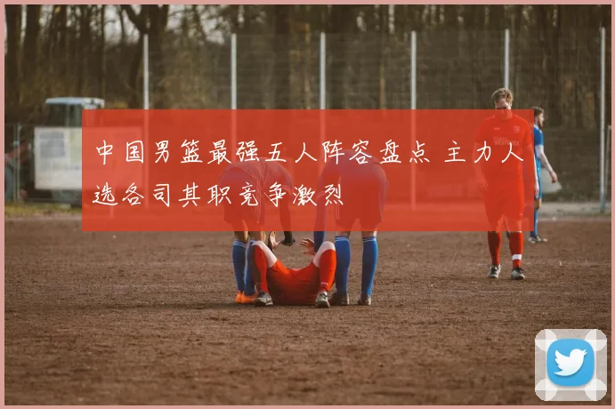 中国男篮最强五人阵容盘点 主力人选各司其职竞争激烈