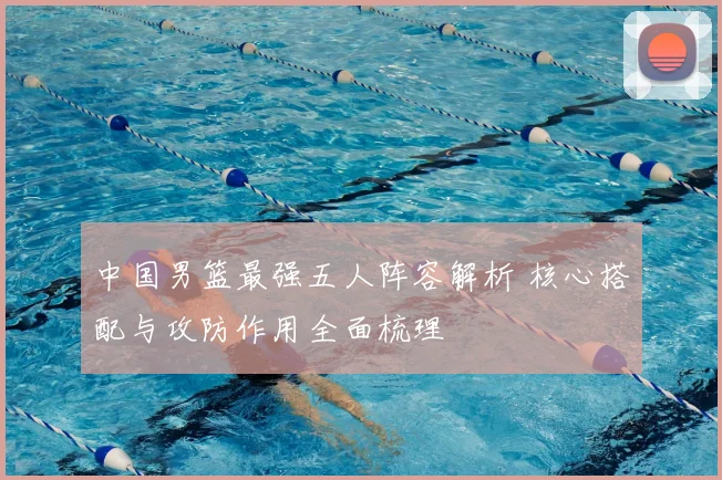 中国男篮最强五人阵容解析 核心搭配与攻防作用全面梳理