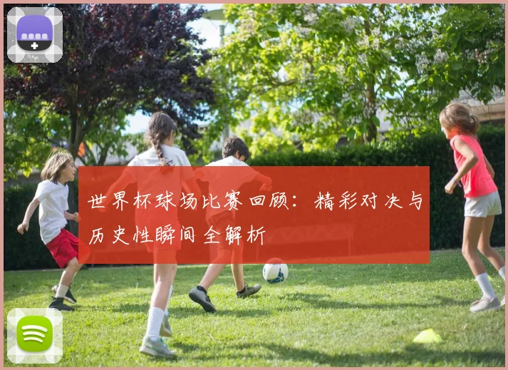 世界杯球场比赛回顾：精彩对决与历史性瞬间全解析